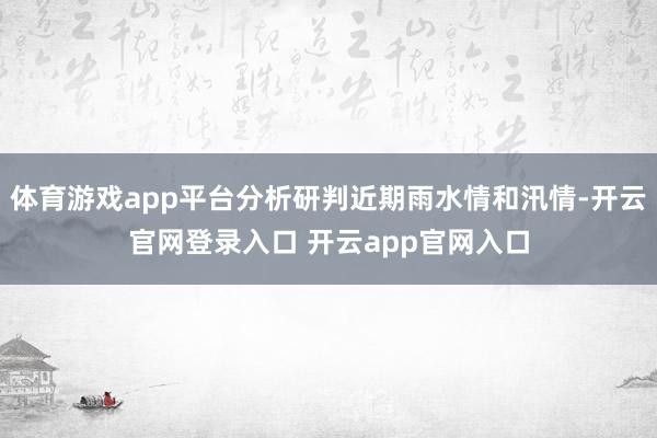 体育游戏app平台分析研判近期雨水情和汛情-开云官网登录入口 开云app官网入口