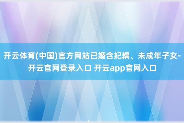 开云体育(中国)官方网站已婚含妃耦、未成年子女-开云官网登录入口 开云app官网入口