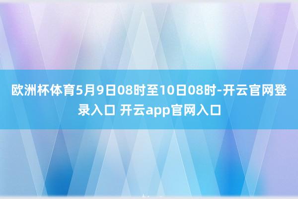 欧洲杯体育5月9日08时至10日08时-开云官网登录入口 开云app官网入口