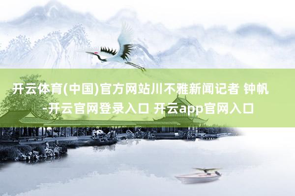 开云体育(中国)官方网站川不雅新闻记者 钟帆    -开云官网登录入口 开云app官网入口