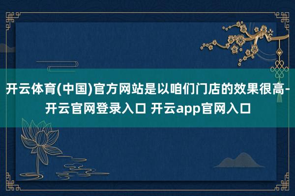 开云体育(中国)官方网站是以咱们门店的效果很高-开云官网登录入口 开云app官网入口