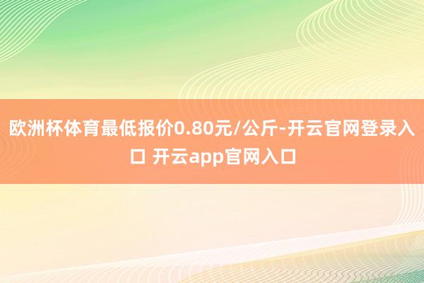 欧洲杯体育最低报价0.80元/公斤-开云官网登录入口 开云app官网入口