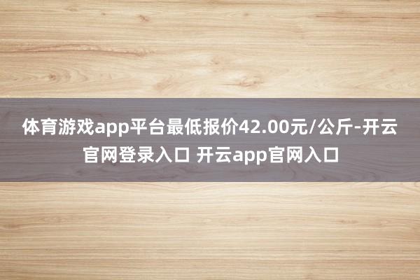 体育游戏app平台最低报价42.00元/公斤-开云官网登录入口 开云app官网入口