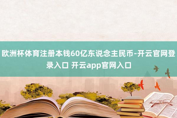 欧洲杯体育注册本钱60亿东说念主民币-开云官网登录入口 开云app官网入口