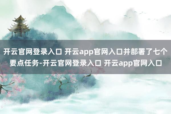 开云官网登录入口 开云app官网入口并部署了七个要点任务-开云官网登录入口 开云app官网入口