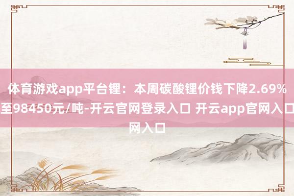 体育游戏app平台锂：本周碳酸锂价钱下降2.69%至98450元/吨-开云官网登录入口 开云app官网入口