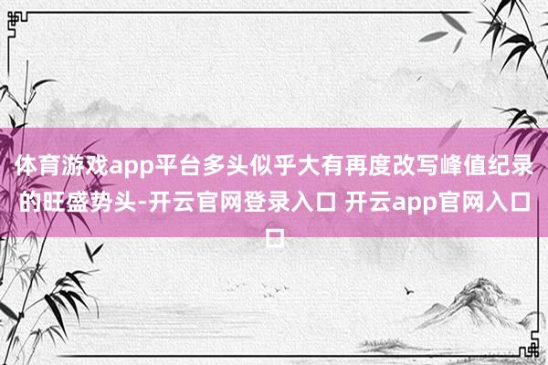 体育游戏app平台多头似乎大有再度改写峰值纪录的旺盛势头-开云官网登录入口 开云app官网入口