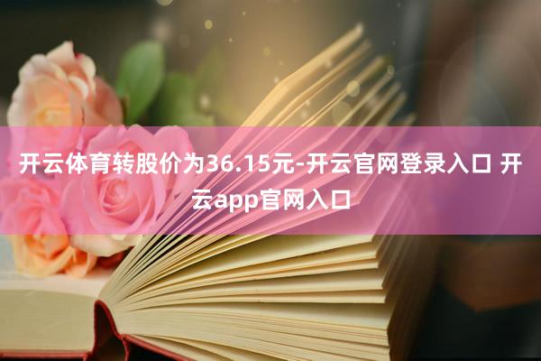 开云体育转股价为36.15元-开云官网登录入口 开云app官网入口