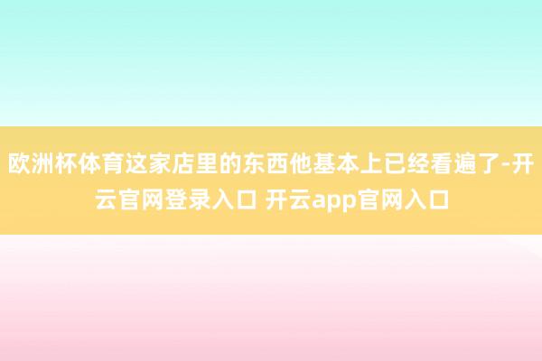 欧洲杯体育这家店里的东西他基本上已经看遍了-开云官网登录入口 开云app官网入口