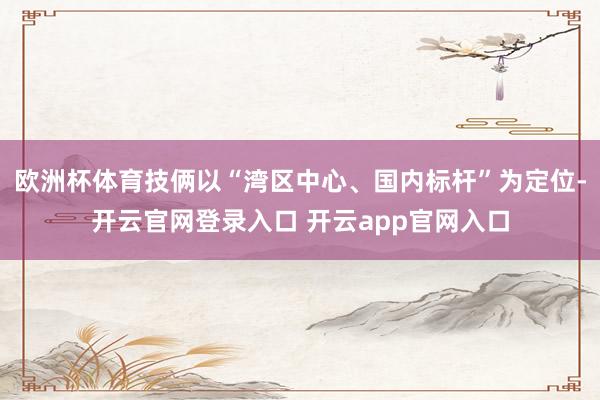 欧洲杯体育技俩以“湾区中心、国内标杆”为定位-开云官网登录入口 开云app官网入口