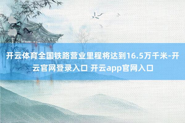 开云体育全国铁路营业里程将达到16.5万千米-开云官网登录入口 开云app官网入口