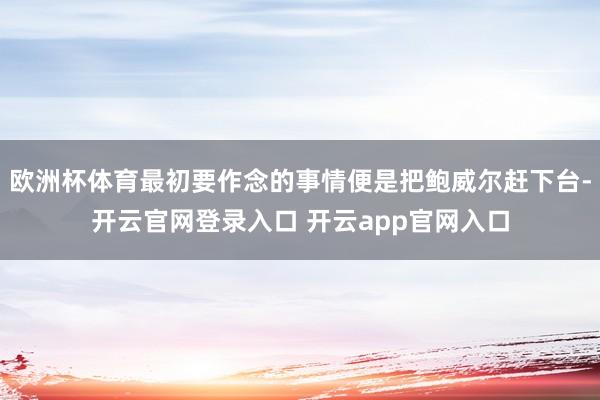 欧洲杯体育最初要作念的事情便是把鲍威尔赶下台-开云官网登录入口 开云app官网入口