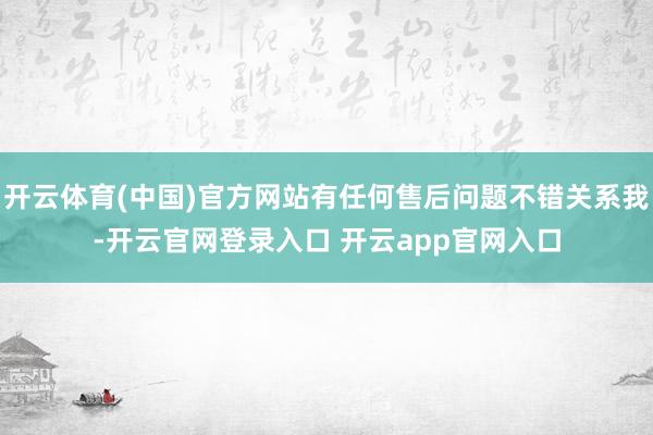 开云体育(中国)官方网站有任何售后问题不错关系我-开云官网登录入口 开云app官网入口