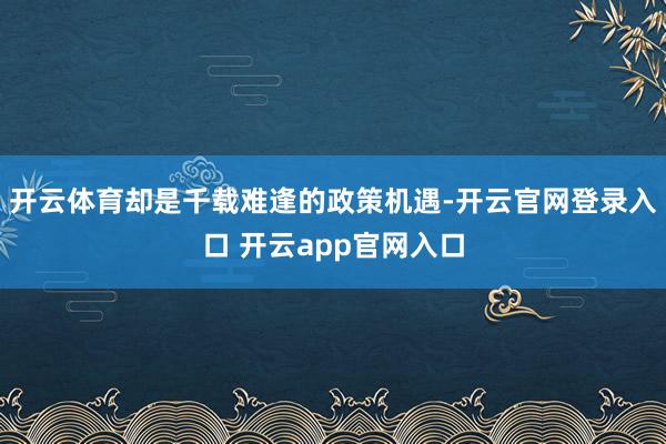 开云体育却是千载难逢的政策机遇-开云官网登录入口 开云app官网入口