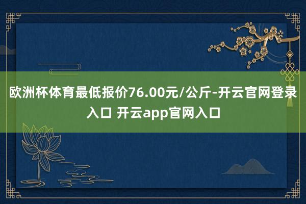 欧洲杯体育最低报价76.00元/公斤-开云官网登录入口 开云app官网入口