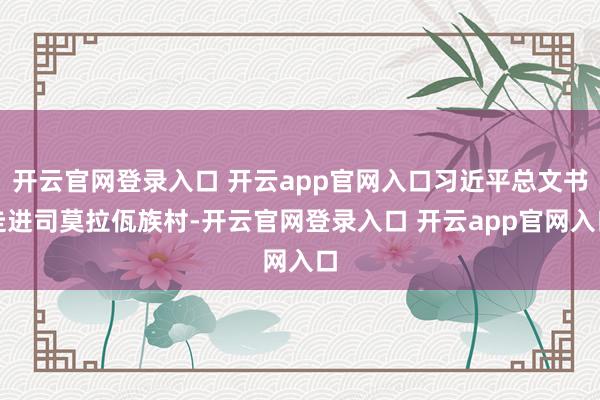 开云官网登录入口 开云app官网入口习近平总文书走进司莫拉佤族村-开云官网登录入口 开云app官网入口