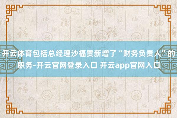 开云体育包括总经理沙福贵新增了“财务负责人”的职务-开云官网登录入口 开云app官网入口