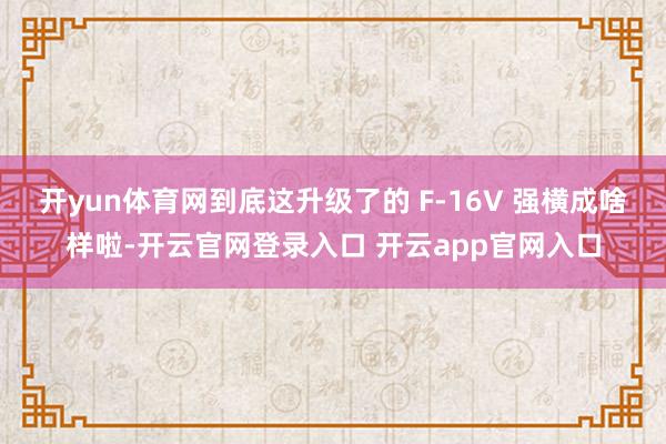 开yun体育网到底这升级了的 F-16V 强横成啥样啦-开云官网登录入口 开云app官网入口