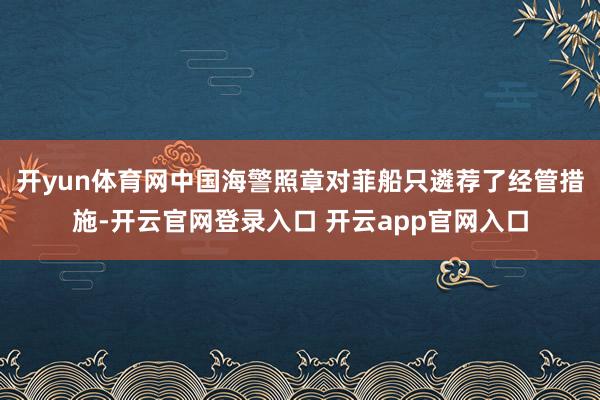 开yun体育网中国海警照章对菲船只遴荐了经管措施-开云官网登录入口 开云app官网入口