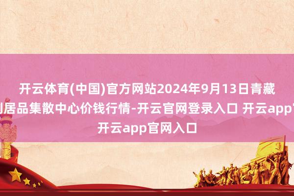 开云体育(中国)官方网站2024年9月13日青藏高原农副居品集散中心价钱行情-开云官网登录入口 开云app官网入口