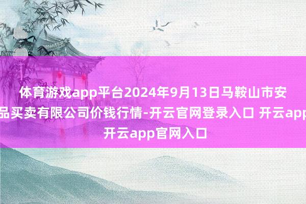 体育游戏app平台2024年9月13日马鞍山市安民农副居品买卖有限公司价钱行情-开云官网登录入口 开云app官网入口