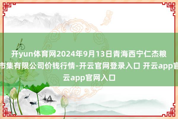 开yun体育网2024年9月13日青海西宁仁杰粮油批发市集有限公司价钱行情-开云官网登录入口 开云app官网入口