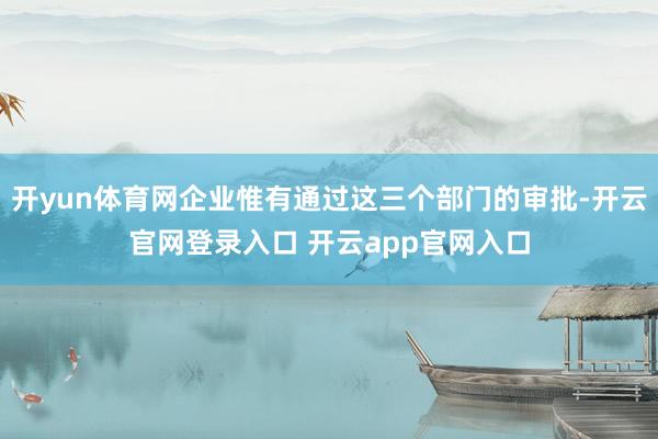 开yun体育网企业惟有通过这三个部门的审批-开云官网登录入口 开云app官网入口