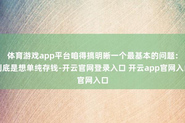 体育游戏app平台咱得搞明晰一个最基本的问题：到底是想单纯存钱-开云官网登录入口 开云app官网入口