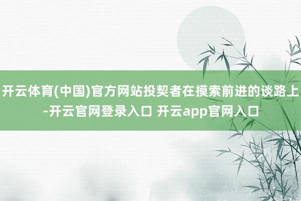 开云体育(中国)官方网站投契者在摸索前进的谈路上-开云官网登录入口 开云app官网入口