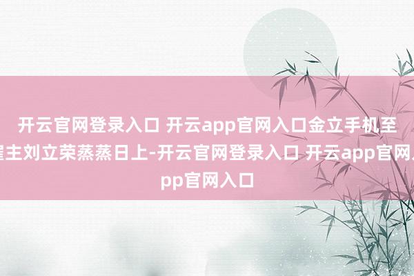 开云官网登录入口 开云app官网入口金立手机至极雇主刘立荣蒸蒸日上-开云官网登录入口 开云app官网入口