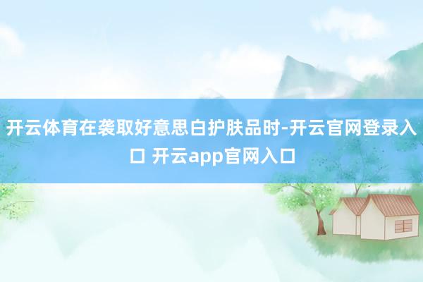 开云体育在袭取好意思白护肤品时-开云官网登录入口 开云app官网入口