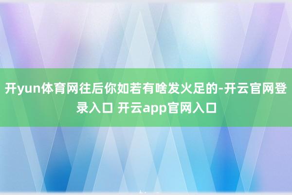 开yun体育网往后你如若有啥发火足的-开云官网登录入口 开云app官网入口