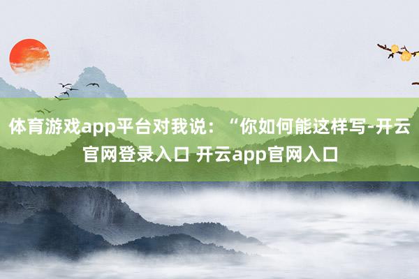 体育游戏app平台对我说：“你如何能这样写-开云官网登录入口 开云app官网入口