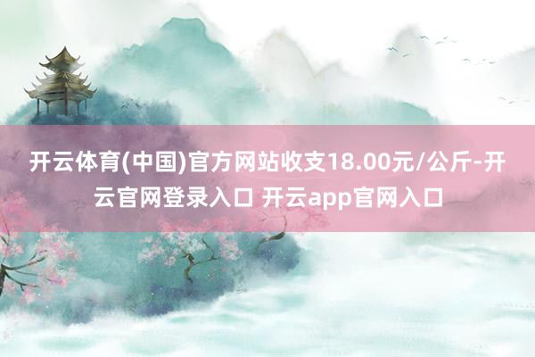 开云体育(中国)官方网站收支18.00元/公斤-开云官网登录入口 开云app官网入口