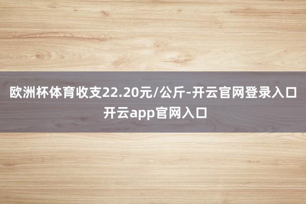 欧洲杯体育收支22.20元/公斤-开云官网登录入口 开云app官网入口