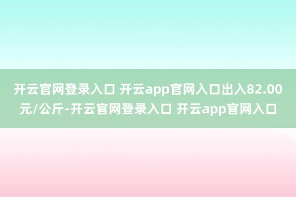 开云官网登录入口 开云app官网入口出入82.00元/公斤-开云官网登录入口 开云app官网入口