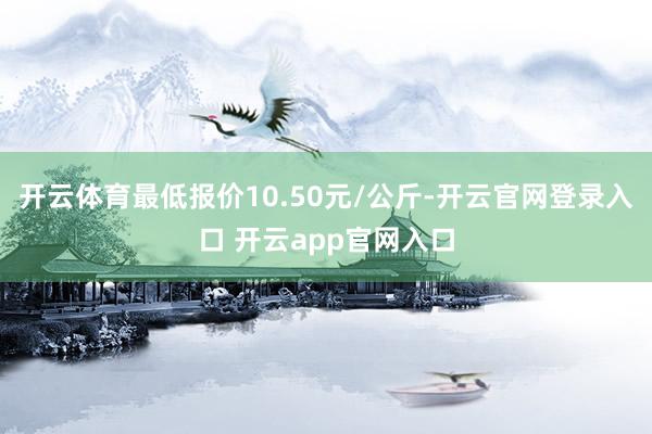 开云体育最低报价10.50元/公斤-开云官网登录入口 开云app官网入口