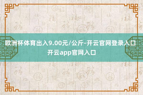 欧洲杯体育出入9.00元/公斤-开云官网登录入口 开云app官网入口