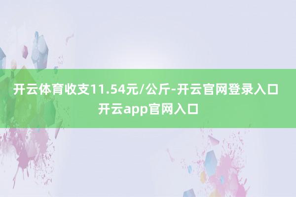 开云体育收支11.54元/公斤-开云官网登录入口 开云app官网入口