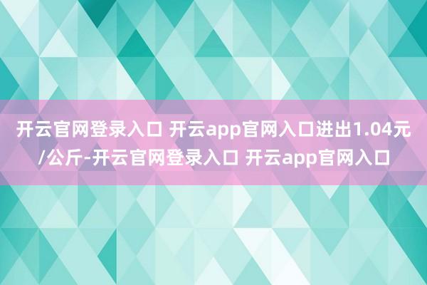 开云官网登录入口 开云app官网入口进出1.04元/公斤-开云官网登录入口 开云app官网入口