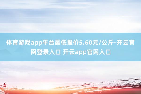 体育游戏app平台最低报价5.60元/公斤-开云官网登录入口 开云app官网入口