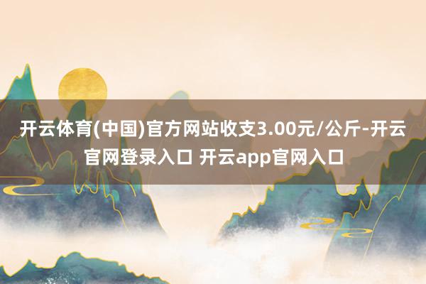 开云体育(中国)官方网站收支3.00元/公斤-开云官网登录入口 开云app官网入口