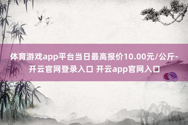 体育游戏app平台当日最高报价10.00元/公斤-开云官网登录入口 开云app官网入口