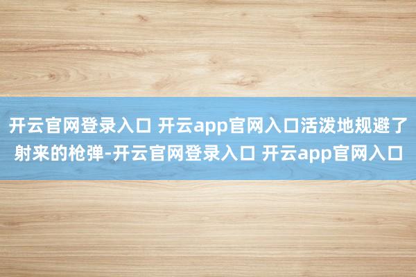 开云官网登录入口 开云app官网入口活泼地规避了射来的枪弹-开云官网登录入口 开云app官网入口