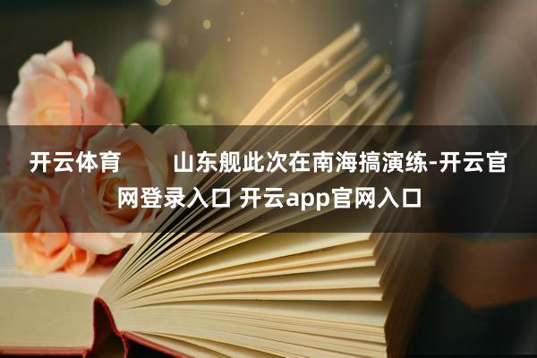 开云体育        山东舰此次在南海搞演练-开云官网登录入口 开云app官网入口