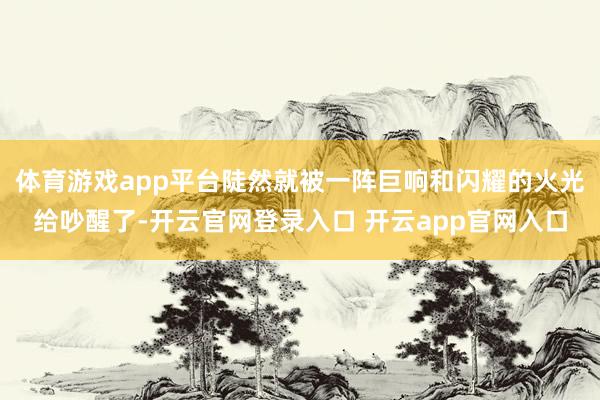 体育游戏app平台陡然就被一阵巨响和闪耀的火光给吵醒了-开云官网登录入口 开云app官网入口