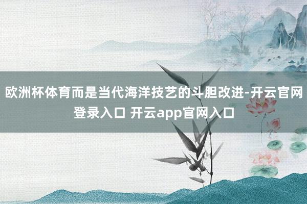 欧洲杯体育而是当代海洋技艺的斗胆改进-开云官网登录入口 开云app官网入口