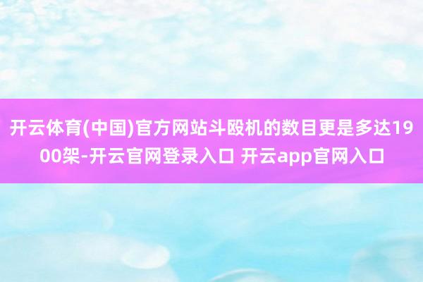 开云体育(中国)官方网站斗殴机的数目更是多达1900架-开云官网登录入口 开云app官网入口