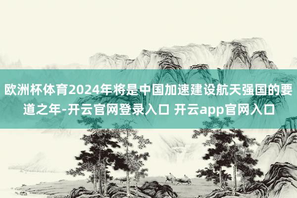 欧洲杯体育2024年将是中国加速建设航天强国的要道之年-开云官网登录入口 开云app官网入口