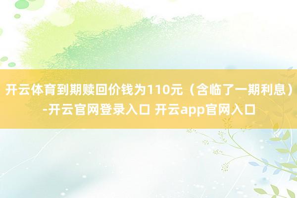 开云体育到期赎回价钱为110元（含临了一期利息）-开云官网登录入口 开云app官网入口